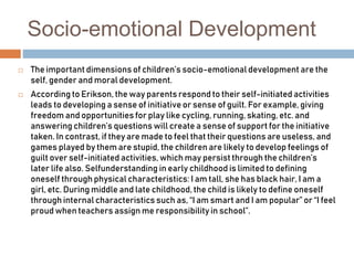 Socio-emotional Development
 The important dimensions of children’s socio-emotional development are the
self, gender and moral development.
 According to Erikson, the way parents respond to their self-initiated activities
leads to developing a sense of initiative or sense of guilt. For example, giving
freedom and opportunities for play like cycling, running, skating, etc. and
answering children’s questions will create a sense of support for the initiative
taken. In contrast, if they are made to feel that their questions are useless, and
games played by them are stupid, the children are likely to develop feelings of
guilt over self-initiated activities, which may persist through the children’s
later life also. Selfunderstanding in early childhood is limited to defining
oneself through physical characteristics: I am tall, she has black hair, I am a
girl, etc. During middle and late childhood, the child is likely to define oneself
through internal characteristics such as, “I am smart and I am popular” or “I feel
proud when teachers assign me responsibility in school”.
 