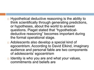  Hypothetical deductive reasoning is the ability to
think scientifically through generating predictions,
or hypotheses, about the world to answer
questions. Piaget stated that “hypothetical-
deductive reasoning” becomes important during
the formal operational stage.
 Adolescents also develop a special kind of
egocentrism. According to David Elkind, imaginary
audience and personal fable are two components
of adolescents’ egocentrism
 Identity is who you are and what your values,
commitments and beliefs are
 