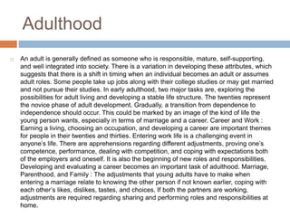 Adulthood
 An adult is generally defined as someone who is responsible, mature, self-supporting,
and well integrated into society. There is a variation in developing these attributes, which
suggests that there is a shift in timing when an individual becomes an adult or assumes
adult roles. Some people take up jobs along with their college studies or may get married
and not pursue their studies. In early adulthood, two major tasks are, exploring the
possibilities for adult living and developing a stable life structure. The twenties represent
the novice phase of adult development. Gradually, a transition from dependence to
independence should occur. This could be marked by an image of the kind of life the
young person wants, especially in terms of marriage and a career. Career and Work :
Earning a living, choosing an occupation, and developing a career are important themes
for people in their twenties and thirties. Entering work life is a challenging event in
anyone’s life. There are apprehensions regarding different adjustments, proving one’s
competence, performance, dealing with competition, and coping with expectations both
of the employers and oneself. It is also the beginning of new roles and responsibilities.
Developing and evaluating a career becomes an important task of adulthood. Marriage,
Parenthood, and Family : The adjustments that young adults have to make when
entering a marriage relate to knowing the other person if not known earlier, coping with
each other’s likes, dislikes, tastes, and choices. If both the partners are working,
adjustments are required regarding sharing and performing roles and responsibilities at
home.
 