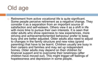Old age
 Retirement from active vocational life is quite significant.
Some people perceive retirement as a negative change. They
consider it as a separation from an important source of
satisfaction and self-esteem. Others view it as a shift in life
with more time to pursue their own interests. It is seen that
older adults who show openness to new experiences, more
striving and achievementoriented behaviour prefer to keep
busy and are better adjusted. Older adults also need to adjust
to changes in the family structure and new roles (grand
parenting) that have to be learnt. Children usually are busy in
their careers and families and may set up independent
homes. Older adults may depend on their children for
financial support and to overcome their loneliness (after
children have moved out). This might trigger-off feelings of
hopelessness and depression in some people.
 