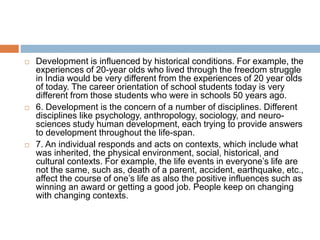  Development is influenced by historical conditions. For example, the
experiences of 20-year olds who lived through the freedom struggle
in India would be very different from the experiences of 20 year olds
of today. The career orientation of school students today is very
different from those students who were in schools 50 years ago.
 6. Development is the concern of a number of disciplines. Different
disciplines like psychology, anthropology, sociology, and neuro-
sciences study human development, each trying to provide answers
to development throughout the life-span.
 7. An individual responds and acts on contexts, which include what
was inherited, the physical environment, social, historical, and
cultural contexts. For example, the life events in everyone’s life are
not the same, such as, death of a parent, accident, earthquake, etc.,
affect the course of one’s life as also the positive influences such as
winning an award or getting a good job. People keep on changing
with changing contexts.
 