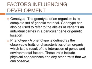 FACTORS INFLUENCING
DEVELOPMENT
 Genotype -The genotype of an organism is its
complete set of genetic material. Genotype can
also be used to refer to the alleles or variants an
individual carries in a particular gene or genetic
location
 Phenotype - A phenotype is defined as the
observable traits or characteristics of an organism
which is the result of the interaction of genes and
environmental factors. These traits include
physical appearances and any other traits that we
can observe.
 
