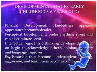 DEVELOPMENTAL STAGES-EARLY
CHILDHOOD 3-6 YEARS OLD)
Physical Development: Handedness appears;
appearance becomes slender
Perceptual Development: prefer anything sweet and
can discriminate scent.
Intellectual: egocentric thinking develops then later
on begin to acknowledge other’s opinion; memory
and language improves
Psychosocial: they become independent; helping,
aggression, and fearfulness becomes common.
 