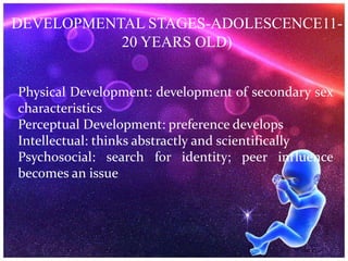 DEVELOPMENTAL STAGES-ADOLESCENCE11-
20 YEARS OLD)
Physical Development: development of secondary sex
characteristics
Perceptual Development: preference develops
Intellectual: thinks abstractly and scientifically
Psychosocial: search for identity; peer influence
becomes an issue
 