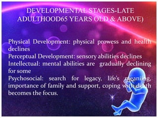 DEVELOPMENTAL STAGES-LATE
ADULTHOOD65 YEARS OLD & ABOVE)
Physical Development: physical prowess and health
declines
Perceptual Development: sensory abilities declines
Intellectual: mental abilities are gradually declining
for some
Psychosocial: search for legacy, life’s meaniing,
importance of family and support, coping with death
becomes the focus.
 