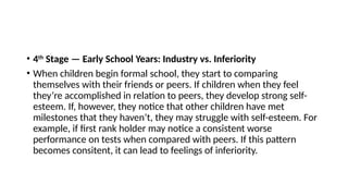 • 4th
Stage — Early School Years: Industry vs. Inferiority
• When children begin formal school, they start to comparing
themselves with their friends or peers. If children when they feel
they’re accomplished in relation to peers, they develop strong self-
esteem. If, however, they notice that other children have met
milestones that they haven’t, they may struggle with self-esteem. For
example, if first rank holder may notice a consistent worse
performance on tests when compared with peers. If this pattern
becomes consitent, it can lead to feelings of inferiority.
 