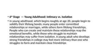 • 6th
Stage — Young Adulthood: Intimacy vs. Isolation
• In young adulthood, which begins roughly at age 20, people begin to
solidify their lifelong bonds; many people enter committed
relationships or marriages, while others form lifelong friendships.
People who can create and maintain these relationships reap the
emotional benefits, while those who struggle to maintain
relationships may suffer from isolation. A young adult who develops
strong friendships in college may feel more intimacy than one who
struggles to form and maintain close friendships
 