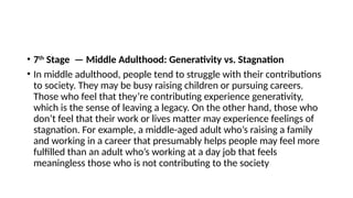 • 7th
Stage — Middle Adulthood: Generativity vs. Stagnation
• In middle adulthood, people tend to struggle with their contributions
to society. They may be busy raising children or pursuing careers.
Those who feel that they’re contributing experience generativity,
which is the sense of leaving a legacy. On the other hand, those who
don’t feel that their work or lives matter may experience feelings of
stagnation. For example, a middle-aged adult who’s raising a family
and working in a career that presumably helps people may feel more
fulfilled than an adult who’s working at a day job that feels
meaningless those who is not contributing to the society
 