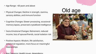 Old age
• Age Range: ~60 years and above
• Physical Changes: Decline in strength, stamina,
sensory abilities, and immune function
• Cognitive Changes: Slower processing, occasional
memory lapses, preserved crystallized intelligence
• Socio-Emotional Changes: Retirement, reduced
income, loss of spouse/friends, social isolation risk
• Positive Aspects: Wisdom, life satisfaction,
emotional regulation, more focus on meaningful
relationships
•
 