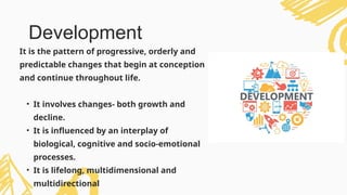 It is the pattern of progressive, orderly and
predictable changes that begin at conception
and continue throughout life.
• It involves changes- both growth and
decline.
• It is influenced by an interplay of
biological, cognitive and socio-emotional
processes.
• It is lifelong, multidimensional and
multidirectional
Development
 