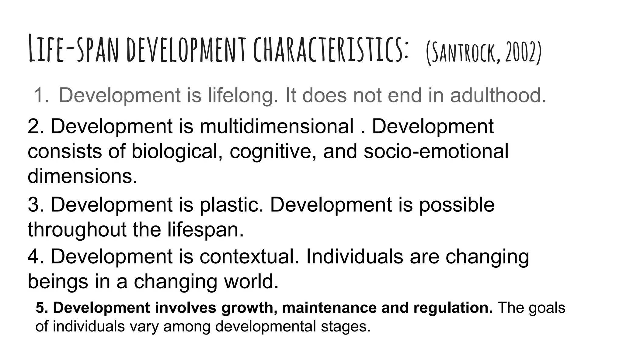 Life-spandevelopment characteristics: (Santrock,2002)
1. Development is lifelong. It does not end in adulthood.
2. Development is multidimensional . Development
consists of biological, cognitive, and socio-emotional
dimensions.
3. Development is plastic. Development is possible
throughout the lifespan.
4. Development is contextual. Individuals are changing
beings in a changing world.
5. Development involves growth, maintenance and regulation. The goals
of individuals vary among developmental stages.
 