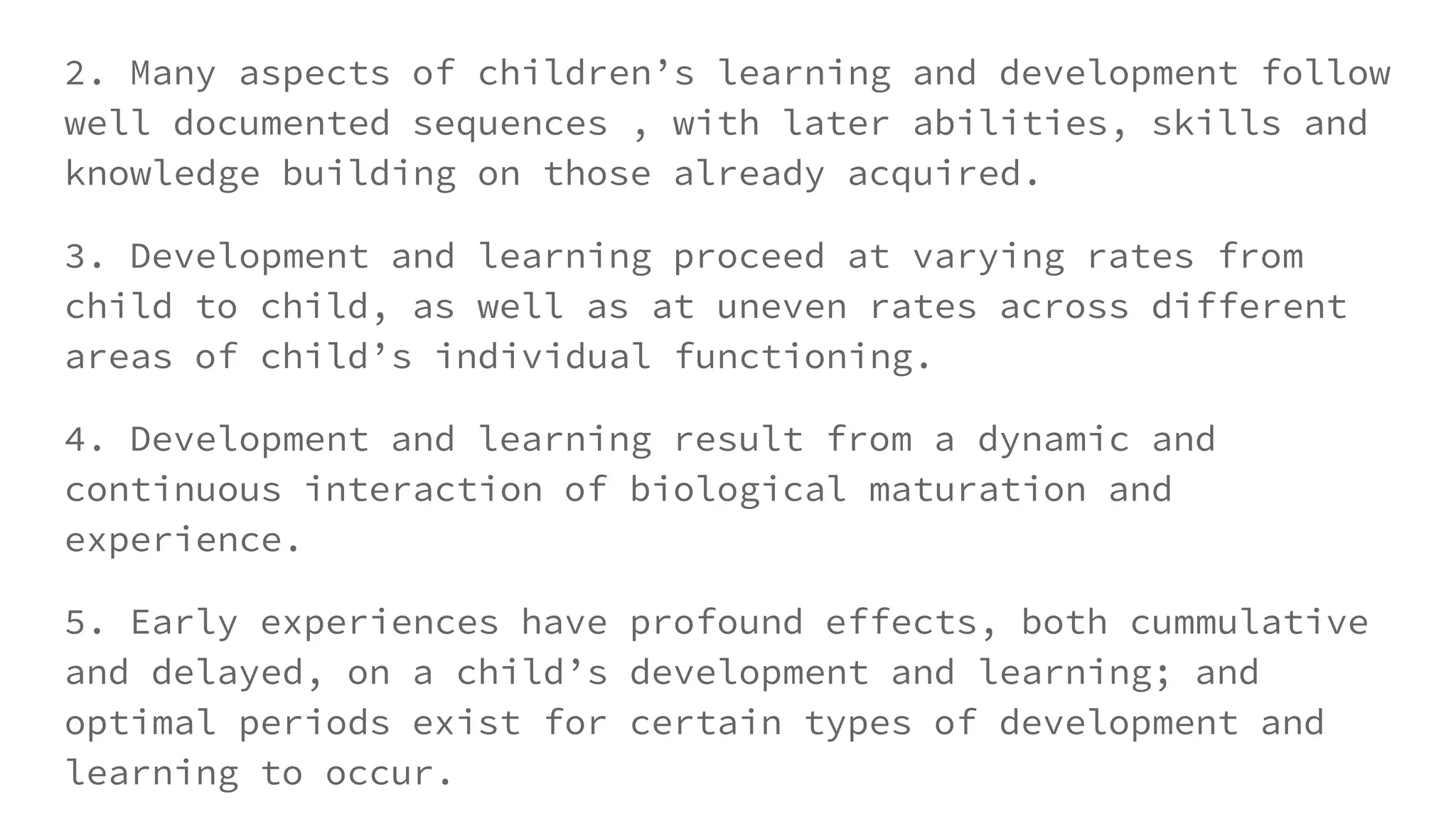 2. Many aspects of children’s learning and development follow
well documented sequences , with later abilities, skills and
knowledge building on those already acquired.
3. Development and learning proceed at varying rates from
child to child, as well as at uneven rates across different
areas of child’s individual functioning.
4. Development and learning result from a dynamic and
continuous interaction of biological maturation and
experience.
5. Early experiences have profound effects, both cummulative
and delayed, on a child’s development and learning; and
optimal periods exist for certain types of development and
learning to occur.
 