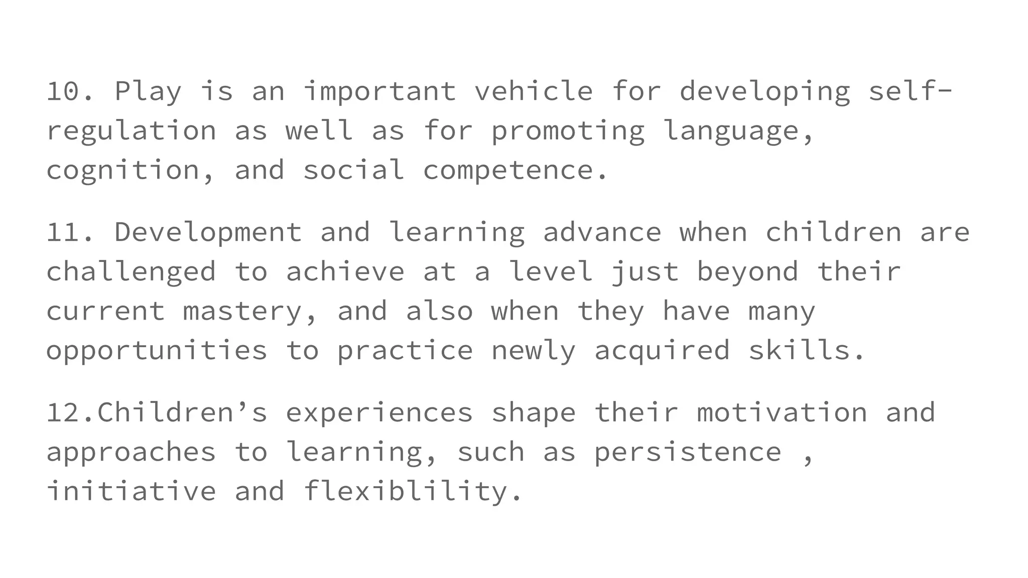 10. Play is an important vehicle for developing self-
regulation as well as for promoting language,
cognition, and social competence.
11. Development and learning advance when children are
challenged to achieve at a level just beyond their
current mastery, and also when they have many
opportunities to practice newly acquired skills.
12.Children’s experiences shape their motivation and
approaches to learning, such as persistence ,
initiative and flexiblility.
 
