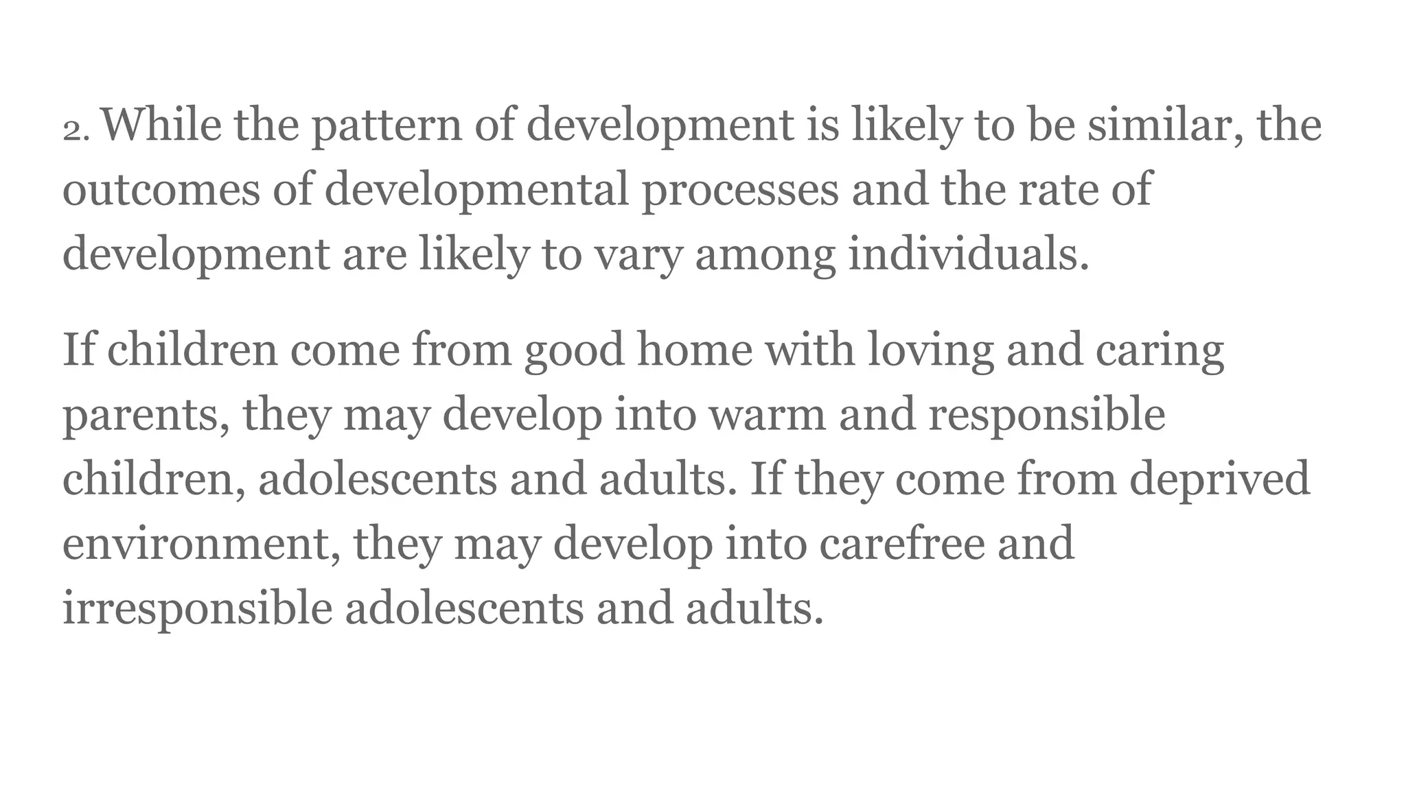 2. While the pattern of development is likely to be similar, the
outcomes of developmental processes and the rate of
development are likely to vary among individuals.
If children come from good home with loving and caring
parents, they may develop into warm and responsible
children, adolescents and adults. If they come from deprived
environment, they may develop into carefree and
irresponsible adolescents and adults.
 