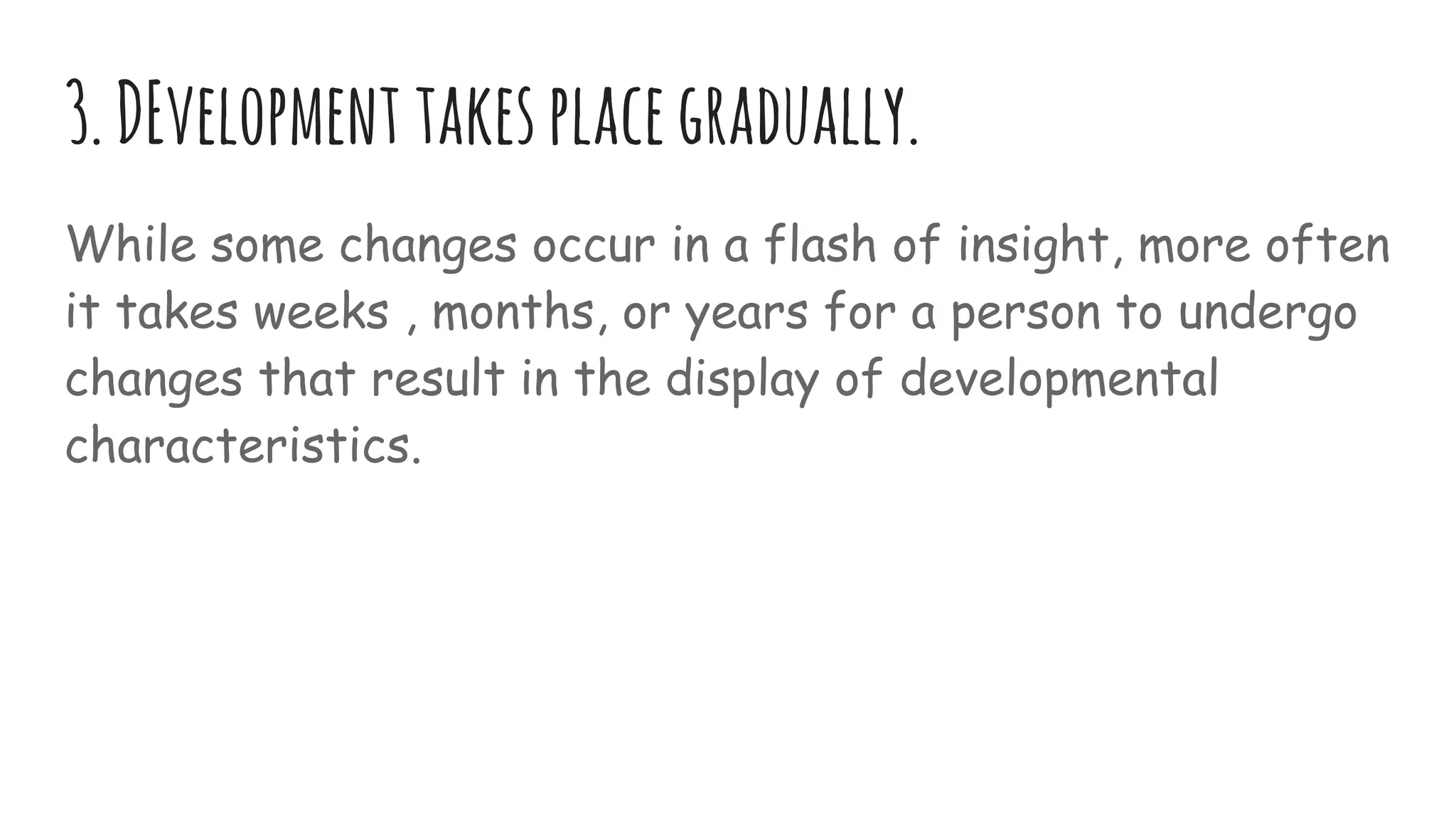3.DEvelopment takesplacegradually.
While some changes occur in a flash of insight, more often
it takes weeks , months, or years for a person to undergo
changes that result in the display of developmental
characteristics.
 
