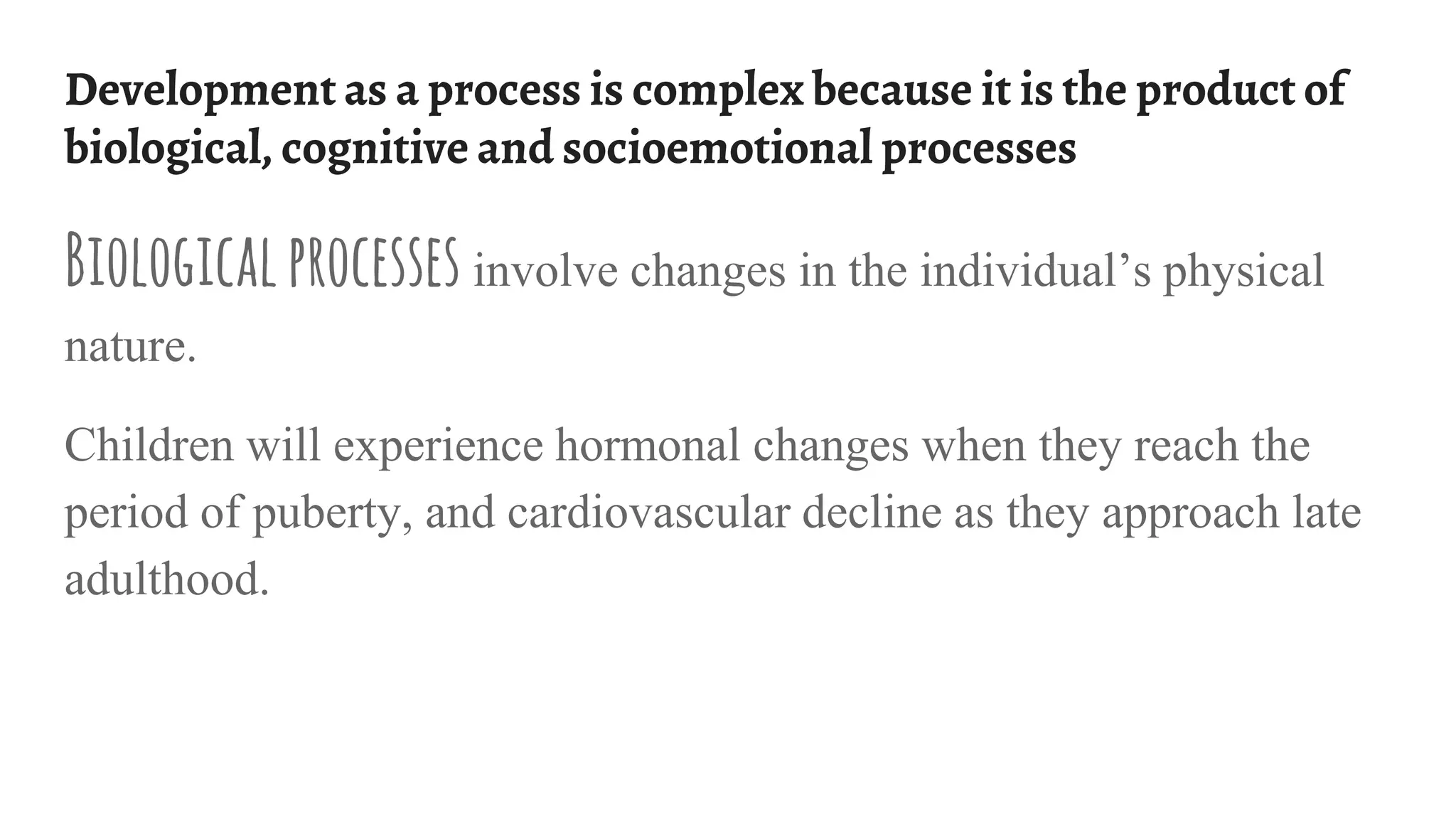 Development as a process is complex because it is the product of
biological, cognitive and socioemotional processes
Biologicalprocesses involve changes in the individual’s physical
nature.
Children will experience hormonal changes when they reach the
period of puberty, and cardiovascular decline as they approach late
adulthood.
 