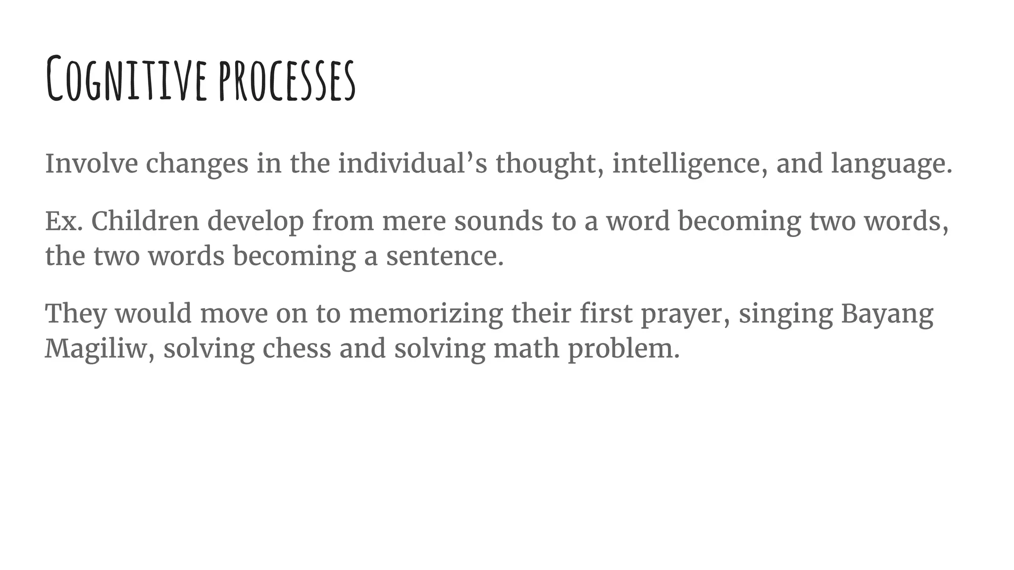Cognitiveprocesses
Involve changes in the individual’s thought, intelligence, and language.
Ex. Children develop from mere sounds to a word becoming two words,
the two words becoming a sentence.
They would move on to memorizing their first prayer, singing Bayang
Magiliw, solving chess and solving math problem.
 