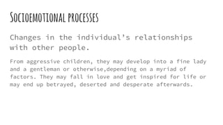 Socioemotionalprocesses
Changes in the individual’s relationships
with other people.
From aggressive children, they may develop into a fine lady
and a gentleman or otherwise,depending on a myriad of
factors. They may fall in love and get inspired for life or
may end up betrayed, deserted and desperate afterwards.
 