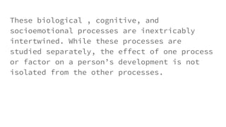 These biological , cognitive, and
socioemotional processes are inextricably
intertwined. While these processes are
studied separately, the effect of one process
or factor on a person’s development is not
isolated from the other processes.
 
