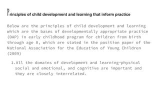 Principles of child development and learning that inform practice
Below are the principles of child development and learning
which are the bases of developmentally appropriate practice
(DAP) in early childhood program for children from birth
through age 8, which are stated in the position paper of the
National Association for the Education of Young Children
(2009)
1.All the domains of development and learning-physical
social and emotional, and cognitive are important and
they are closely interrelated.
 