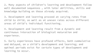 2. Many aspects of children’s learning and development follow
well documented sequences , with later abilities, skills and
knowledge building on those already acquired.
3. Development and learning proceed at varying rates from
child to child, as well as at uneven rates across different
areas of child’s individual functioning.
4. Development and learning result from a dynamic and
continuous interaction of biological maturation and
experience.
5. Early experiences have profound effects, both cummulative
and delayed, on a child’s development and learning; and
optimal periods exist for certain types of development and
learning to occur.
 