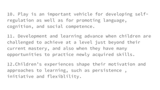 10. Play is an important vehicle for developing self-
regulation as well as for promoting language,
cognition, and social competence.
11. Development and learning advance when children are
challenged to achieve at a level just beyond their
current mastery, and also when they have many
opportunities to practice newly acquired skills.
12.Children’s experiences shape their motivation and
approaches to learning, such as persistence ,
initiative and flexiblility.
 
