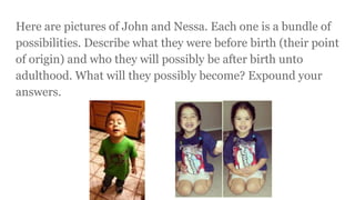Here are pictures of John and Nessa. Each one is a bundle of
possibilities. Describe what they were before birth (their point
of origin) and who they will possibly be after birth unto
adulthood. What will they possibly become? Expound your
answers.
 