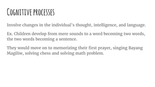 Cognitiveprocesses
Involve changes in the individual’s thought, intelligence, and language.
Ex. Children develop from mere sounds to a word becoming two words,
the two words becoming a sentence.
They would move on to memorizing their first prayer, singing Bayang
Magiliw, solving chess and solving math problem.
 