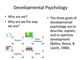 Developmental Psychology
• Who are we?
• Why are we the way
we are?
Physical
Socio-
emotional
Cognitive Moral
• The three goals of
developmental
psychology are to
describe, explain,
and to optimize
development
(Baltes, Reese, &
Lipsitt, 1980).
 