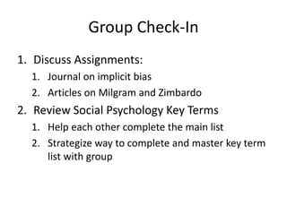 Group Check-In
1. Discuss Assignments:
1. Journal on implicit bias
2. Articles on Milgram and Zimbardo
2. Review Social Psychology Key Terms
1. Help each other complete the main list
2. Strategize way to complete and master key term
list with group
 
