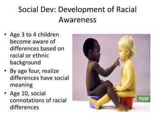 Social Dev: Development of Racial
Awareness
• Age 3 to 4 children
become aware of
differences based on
racial or ethnic
background
• By age four, realize
differences have social
meaning
• Age 10, social
connotations of racial
differences
 