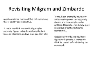 Revisiting Milgram and Zimbardo
question science more and that not everything
that is said by scientist is true.
question authority and how I see
figures with powers. It makes me
think for myself before listening to a
command.
It made me think more critically; maybe
authority figures today do not have the best
ideas or intentions, and we must question why.
To me, it can exemplify how easily
authoritative power can be greatly
abused and how people can be
ruthless. This makes me slightly more
suspicious of authority figures
(sometimes).
 