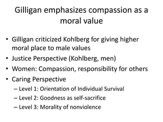 Gilligan emphasizes compassion as a
moral value
• Gilligan criticized Kohlberg for giving higher
moral place to male values
• Justice Perspective (Kohlberg, men)
• Women: Compassion, responsibility for others
• Caring Perspective
– Level 1: Orientation of Individual Survival
– Level 2: Goodness as self-sacrifice
– Level 3: Morality of nonviolence
 