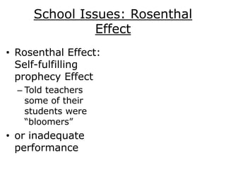 School Issues: Rosenthal
Effect
• Rosenthal Effect:
Self-fulfilling
prophecy Effect
– Told teachers
some of their
students were
“bloomers”
• or inadequate
performance
 