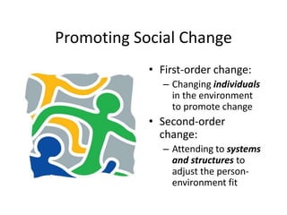 Promoting Social Change
• First-order change:
– Changing individuals
in the environment
to promote change
• Second-order
change:
– Attending to systems
and structures to
adjust the person-
environment fit
 