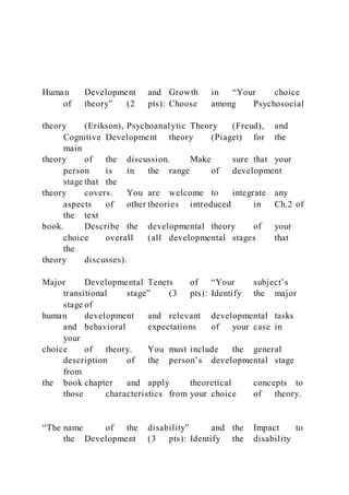 Human Development and Growth in “Your choice
of theory” (2 pts): Choose among Psychosocial
theory (Erikson), Psychoanalytic Theory (Freud), and
Cognitive Development theory (Piaget) for the
main
theory of the discussion. Make sure that your
person is in the range of development
stage that the
theory covers. You are welcome to integrate any
aspects of other theories introduced in Ch.2 of
the text
book. Describe the developmental theory of your
choice overall (all developmental stages that
the
theory discusses).
Major Developmental Tenets of “Your subject’s
transitional stage” (3 pts): Identify the major
stage of
human development and relevant developmental tasks
and behavioral expectations of your case in
your
choice of theory. You must include the general
description of the person’s developmental stage
from
the book chapter and apply theoretical concepts to
those characteristics from your choice of theory.
“The name of the disability” and the Impact to
the Development (3 pts): Identify the disability
 