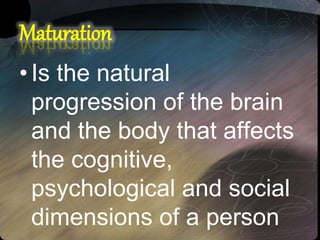 Maturation
•Is the natural
progression of the brain
and the body that affects
the cognitive,
psychological and social
dimensions of a person
 