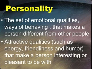 Personality
• The set of emotional qualities,
ways of behaving , that makes a
person different from other people
• Attractive qualities (such as
energy, friendliness and humor)
that make a person interesting or
pleasant to be with
 