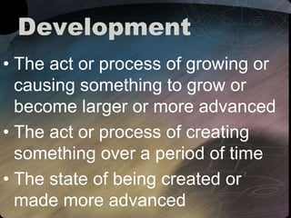 Development
• The act or process of growing or
causing something to grow or
become larger or more advanced
• The act or process of creating
something over a period of time
• The state of being created or
made more advanced
 