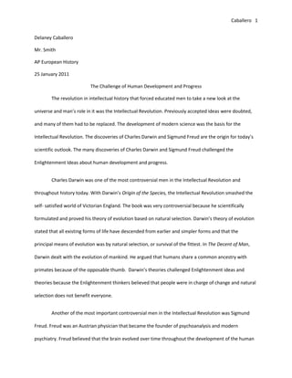 Delaney Caballero<br />Mr. Smith<br />AP European History<br />25 January 2011<br />The Challenge of Human Development and Progress<br />The revolution in intellectual history that forced educated men to take a new look at the universe and man’s role in it was the Intellectual Revolution. Previously accepted ideas were doubted, and many of them had to be replaced. The development of modern science was the basis for the Intellectual Revolution. The discoveries of Charles Darwin and Sigmund Freud are the origin for today’s scientific outlook. The many discoveries of Charles Darwin and Sigmund Freud challenged the Enlightenment Ideas about human development and progress. <br />Charles Darwin was one of the most controversial men in the Intellectual Revolution and throughout history today. With Darwin’s Origin of the Species, the Intellectual Revolution smashed the self- satisfied world of Victorian England. The book was very controversial because he scientifically formulated and proved his theory of evolution based on natural selection. Darwin’s theory of evolution stated that all existing forms of life have descended from earlier and simpler forms and that the principal means of evolution was by natural selection, or survival of the fittest. In The Decent of Man, Darwin dealt with the evolution of mankind. He argued that humans share a common ancestry with primates because of the opposable thumb.  Darwin’s theories challenged Enlightenment ideas and theories because the Enlightenment thinkers believed that people were in charge of change and natural selection does not benefit everyone. <br />Another of the most important controversial men in the Intellectual Revolution was Sigmund Freud. Freud was an Austrian physician that became the founder of psychoanalysis and modern psychiatry. Freud believed that the brain evolved over time throughout the development of the human being. He thought that the brain developed as much as the physical body and argued that boy’s and girl’s brains developed differently. Freud stressed the idea that there is a conscious and unconscious brain and that the unconscious brain is the key to knowing the inner nature of man. The most controversial of Freud’s concepts was that of homosexuality. He described homosexuality as a brain dysfunction and stated that there is a strong attachment top the parent of the opposite sex and hostility to the other parent. The Enlightenment theories and ides about human development and progress was challenged by Freud because Freud argued that human being are not fully in control of their brains and our brains do not always work in rational ways. <br />The Intellectual Revolution forced educated men to take a new look at the universe and man’s role in it. The basis for the Intellectual Revolution was the development of modern science. The discoveries and ideas of Charles Darwin and Sigmund Freud are the origin for today’s scientific outlook. Their many discoveries challenged the Enlightenment view on human development and progress. <br />