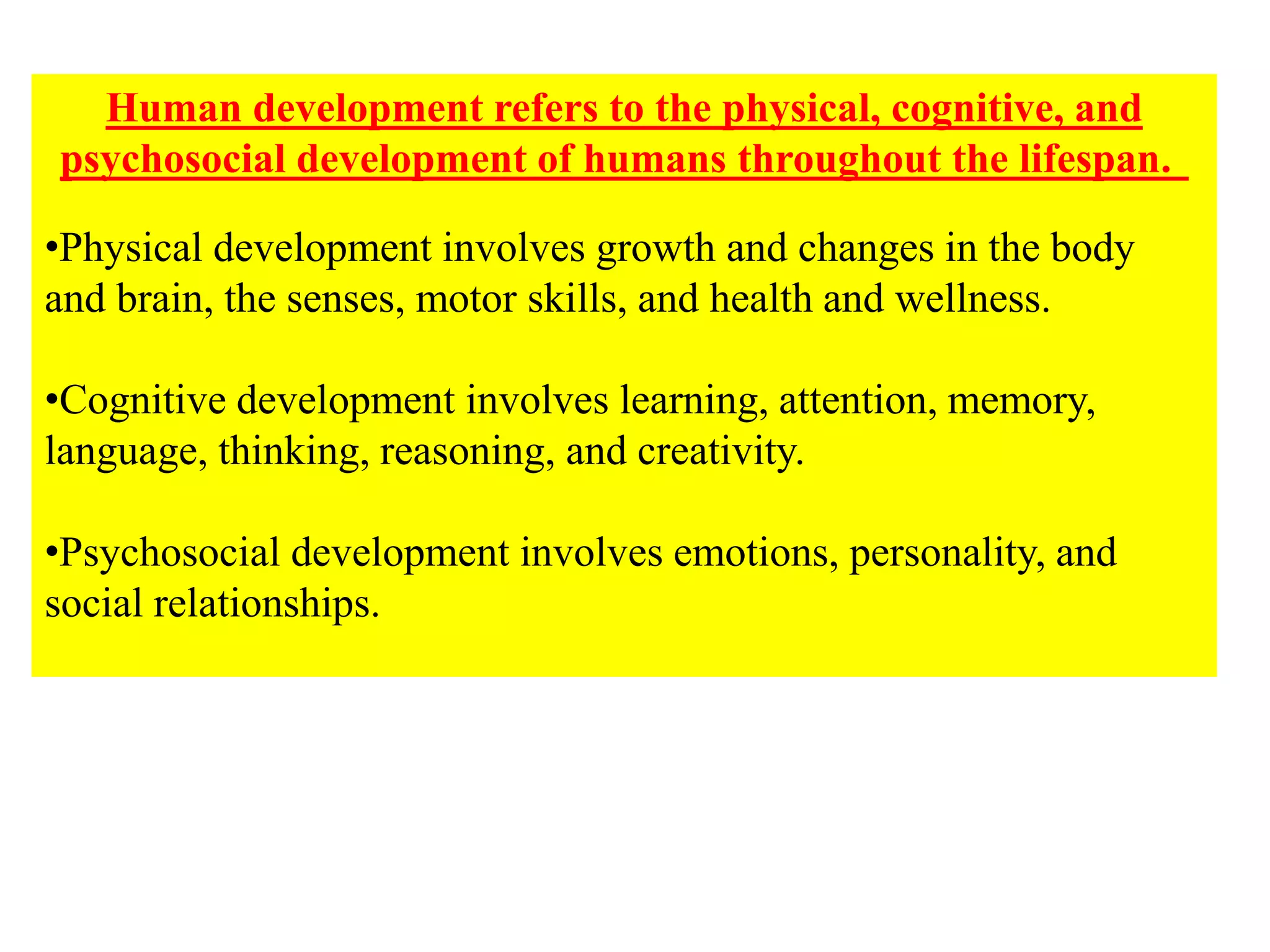 Human development refers to the physical, cognitive, and
psychosocial development of humans throughout the lifespan.
•Physical development involves growth and changes in the body
and brain, the senses, motor skills, and health and wellness.
•Cognitive development involves learning, attention, memory,
language, thinking, reasoning, and creativity.
•Psychosocial development involves emotions, personality, and
social relationships.
 