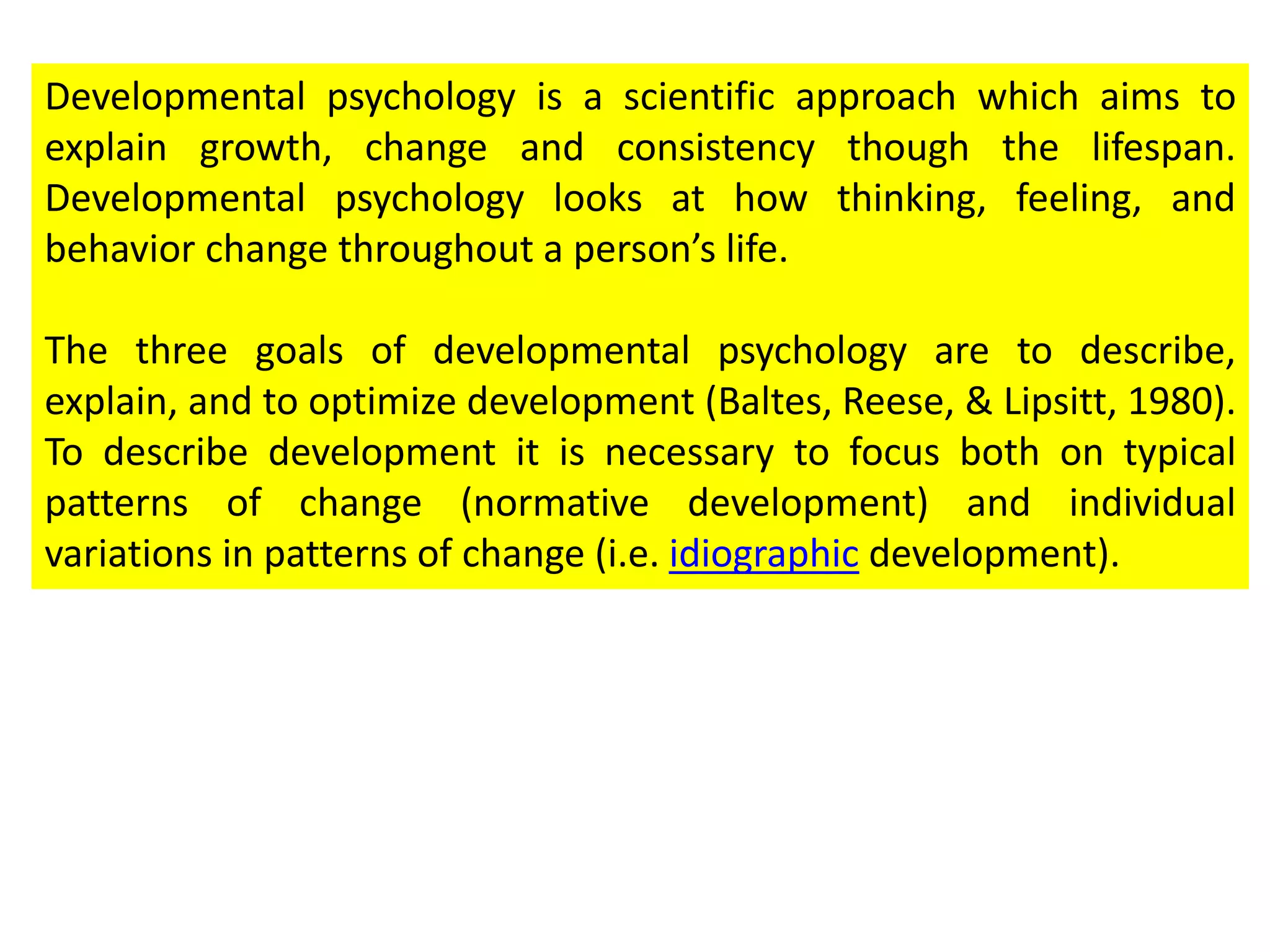 Developmental psychology is a scientific approach which aims to
explain growth, change and consistency though the lifespan.
Developmental psychology looks at how thinking, feeling, and
behavior change throughout a person’s life.
The three goals of developmental psychology are to describe,
explain, and to optimize development (Baltes, Reese, & Lipsitt, 1980).
To describe development it is necessary to focus both on typical
patterns of change (normative development) and individual
variations in patterns of change (i.e. idiographic development).
 