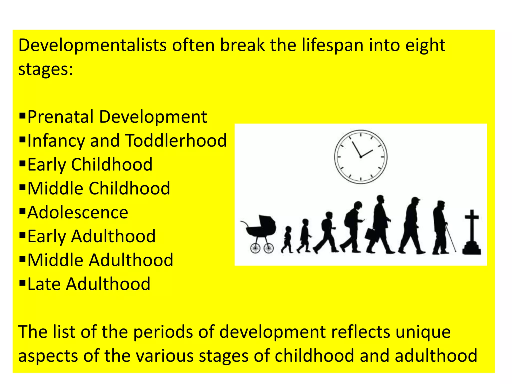 Developmentalists often break the lifespan into eight
stages:
Prenatal Development
Infancy and Toddlerhood
Early Childhood
Middle Childhood
Adolescence
Early Adulthood
Middle Adulthood
Late Adulthood
The list of the periods of development reflects unique
aspects of the various stages of childhood and adulthood
 