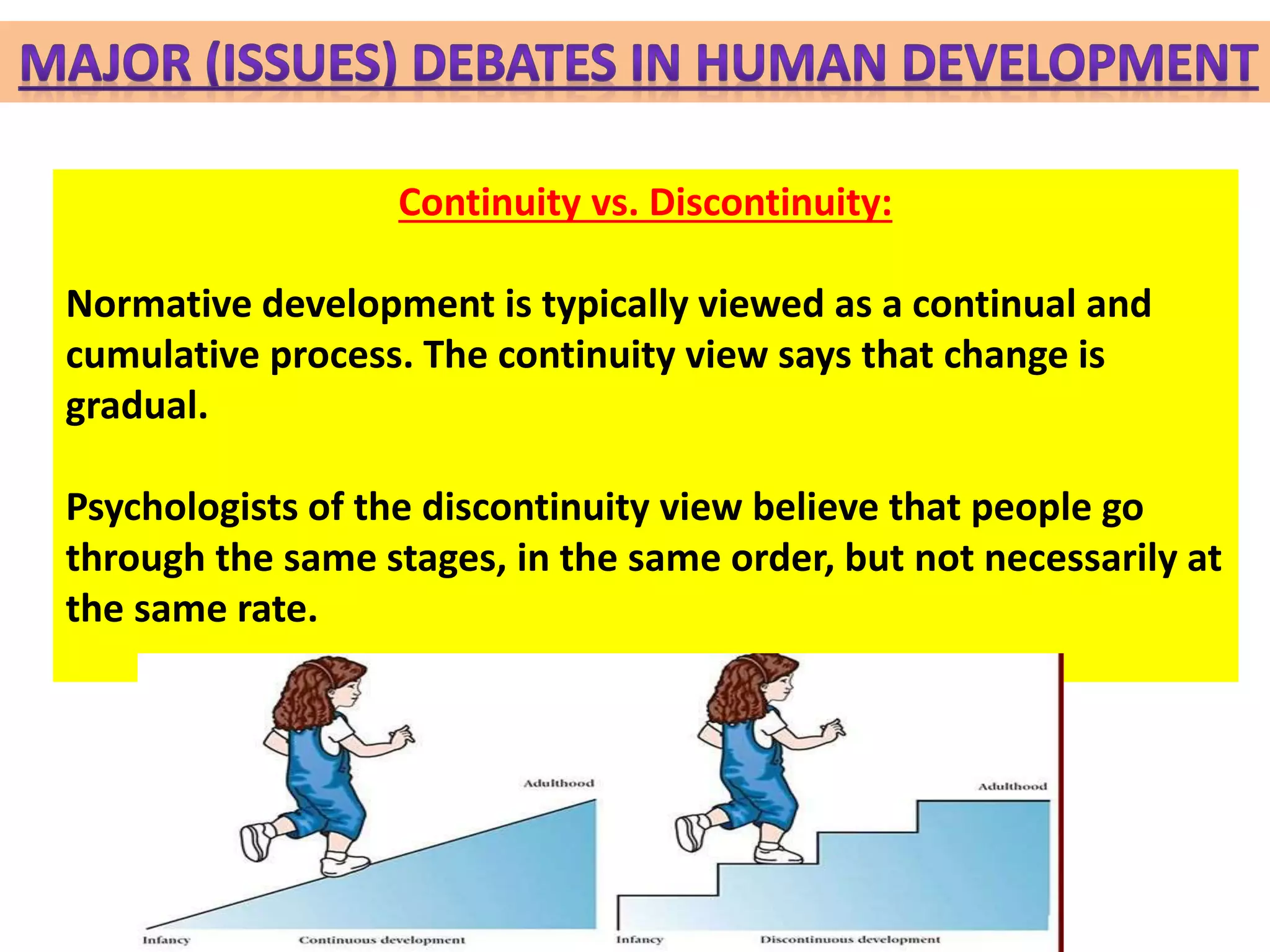 Continuity vs. Discontinuity:
Normative development is typically viewed as a continual and
cumulative process. The continuity view says that change is
gradual.
Psychologists of the discontinuity view believe that people go
through the same stages, in the same order, but not necessarily at
the same rate.
 