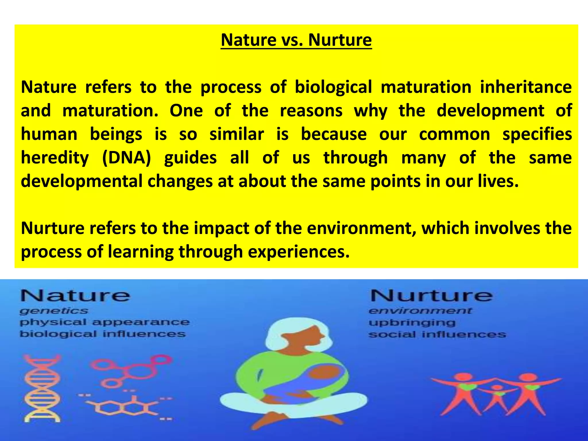 Nature vs. Nurture
Nature refers to the process of biological maturation inheritance
and maturation. One of the reasons why the development of
human beings is so similar is because our common specifies
heredity (DNA) guides all of us through many of the same
developmental changes at about the same points in our lives.
Nurture refers to the impact of the environment, which involves the
process of learning through experiences.
 