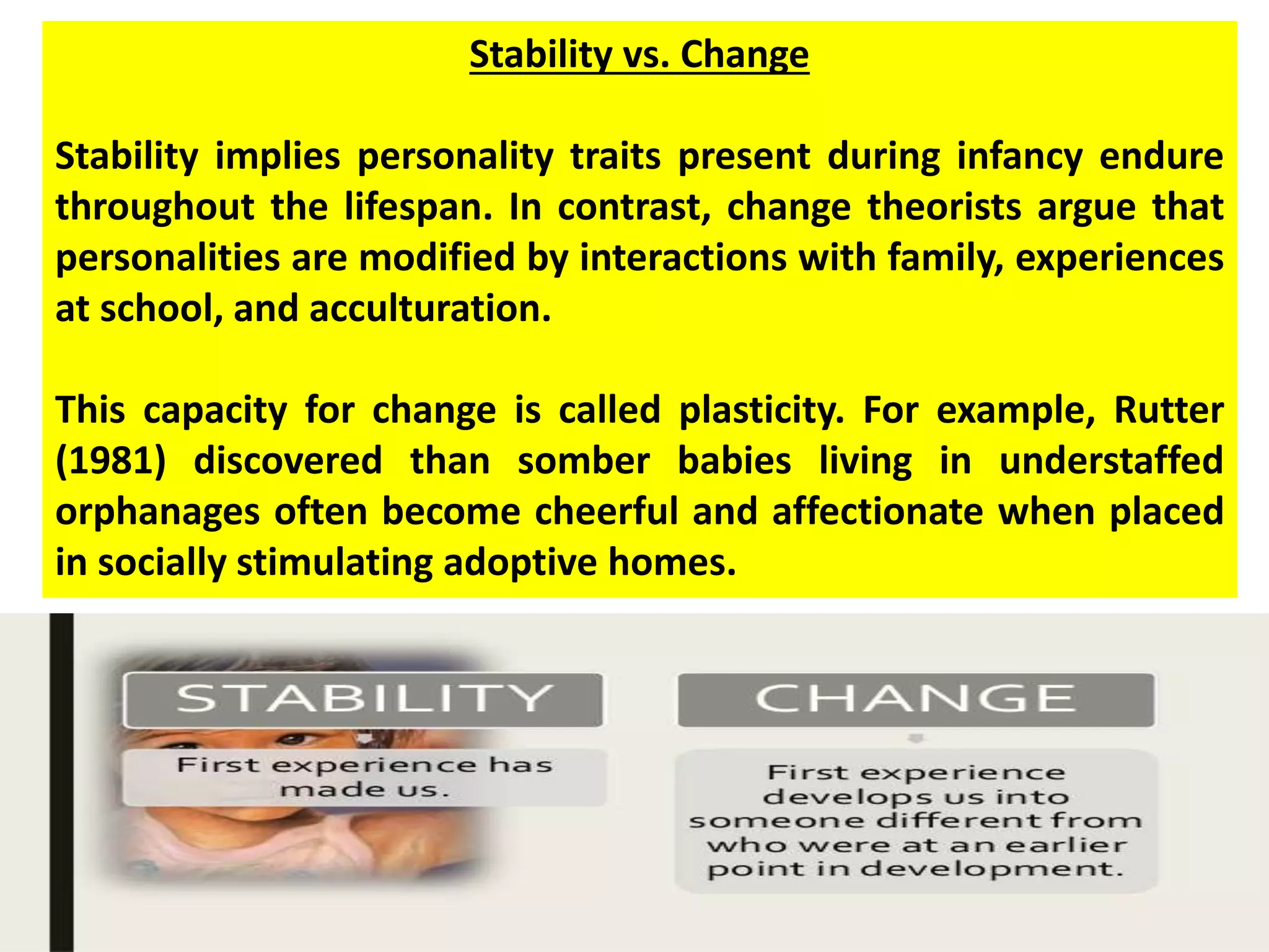 Stability vs. Change
Stability implies personality traits present during infancy endure
throughout the lifespan. In contrast, change theorists argue that
personalities are modified by interactions with family, experiences
at school, and acculturation.
This capacity for change is called plasticity. For example, Rutter
(1981) discovered than somber babies living in understaffed
orphanages often become cheerful and affectionate when placed
in socially stimulating adoptive homes.
 