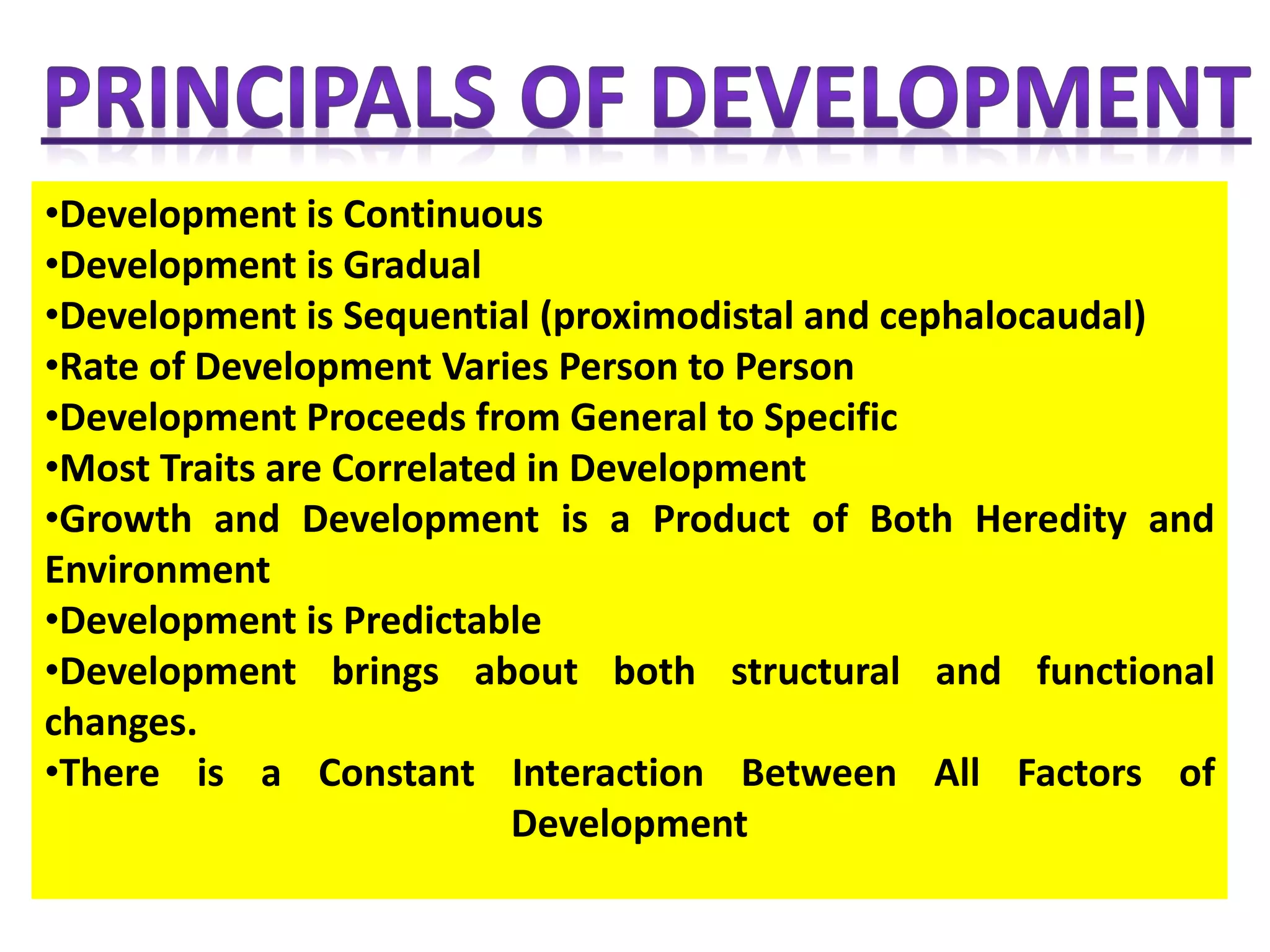•Development is Continuous
•Development is Gradual
•Development is Sequential (proximodistal and cephalocaudal)
•Rate of Development Varies Person to Person
•Development Proceeds from General to Specific
•Most Traits are Correlated in Development
•Growth and Development is a Product of Both Heredity and
Environment
•Development is Predictable
•Development brings about both structural and functional
changes.
•There is a Constant Interaction Between All Factors of
Development
 