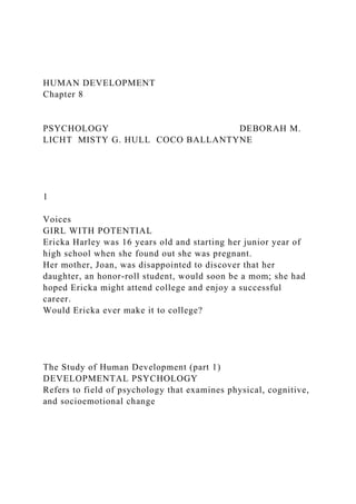 HUMAN DEVELOPMENT
Chapter 8
PSYCHOLOGY DEBORAH M.
LICHT MISTY G. HULL COCO BALLANTYNE
1
Voices
GIRL WITH POTENTIAL
Ericka Harley was 16 years old and starting her junior year of
high school when she found out she was pregnant.
Her mother, Joan, was disappointed to discover that her
daughter, an honor-roll student, would soon be a mom; she had
hoped Ericka might attend college and enjoy a successful
career.
Would Ericka ever make it to college?
The Study of Human Development (part 1)
DEVELOPMENTAL PSYCHOLOGY
Refers to field of psychology that examines physical, cognitive,
and socioemotional change
 