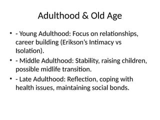 Adulthood & Old Age
• - Young Adulthood: Focus on relationships,
career building (Erikson’s Intimacy vs
Isolation).
• - Middle Adulthood: Stability, raising children,
possible midlife transition.
• - Late Adulthood: Reflection, coping with
health issues, maintaining social bonds.
 