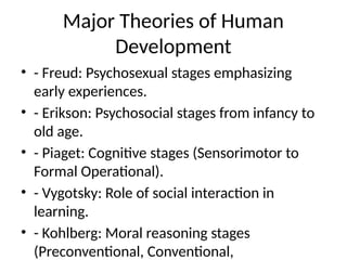 Major Theories of Human
Development
• - Freud: Psychosexual stages emphasizing
early experiences.
• - Erikson: Psychosocial stages from infancy to
old age.
• - Piaget: Cognitive stages (Sensorimotor to
Formal Operational).
• - Vygotsky: Role of social interaction in
learning.
• - Kohlberg: Moral reasoning stages
(Preconventional, Conventional,
 